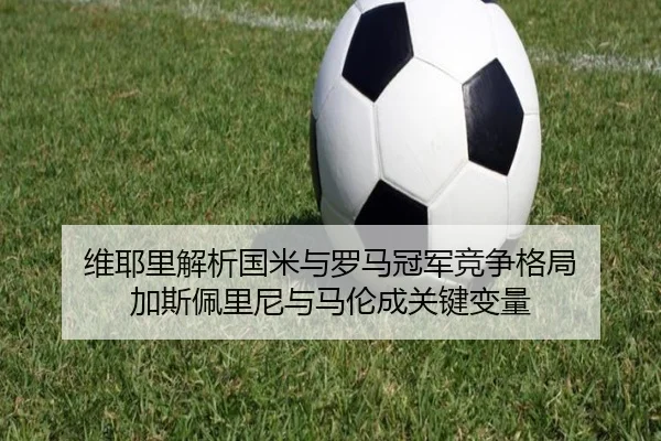 维耶里解析国米与罗马冠军竞争格局 加斯佩里尼与马伦成关键变量